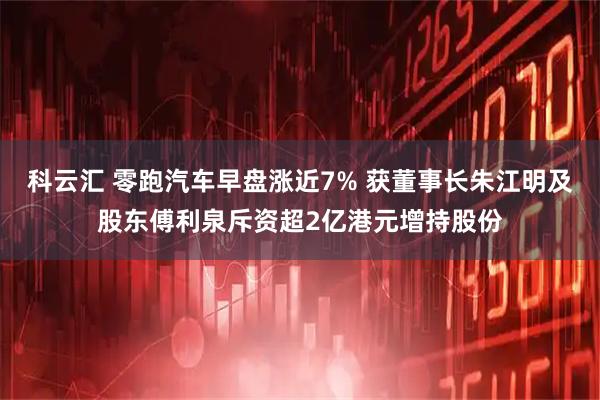 科云汇 零跑汽车早盘涨近7% 获董事长朱江明及股东傅利泉斥资超2亿港元增持股份