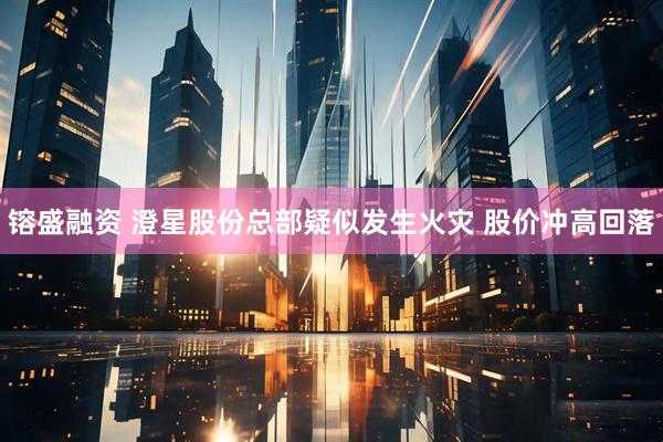 镕盛融资 澄星股份总部疑似发生火灾 股价冲高回落