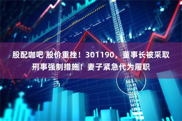 股配咖吧 股价重挫！301190，董事长被采取刑事强制措施！妻子紧急代为履职
