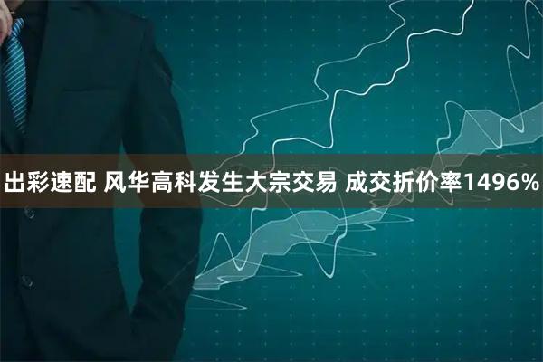 出彩速配 风华高科发生大宗交易 成交折价率1496%