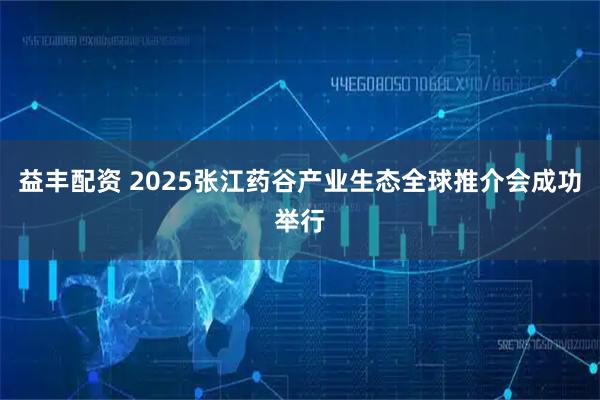 益丰配资 2025张江药谷产业生态全球推介会成功举行