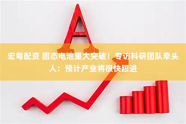 宏粤配资 固态电池重大突破！专访科研团队牵头人：预计产业将很快跟进