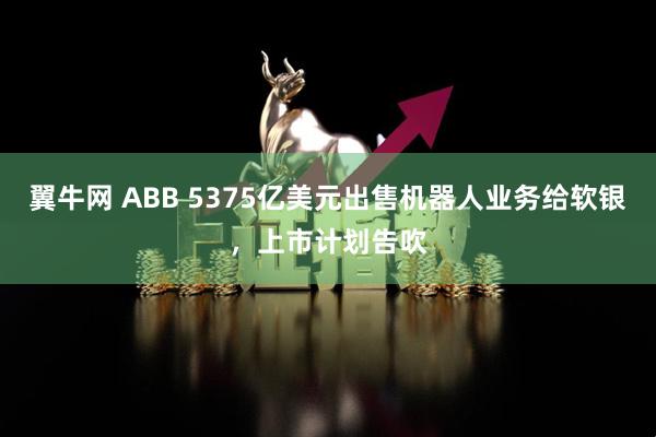 翼牛网 ABB 5375亿美元出售机器人业务给软银，上市计划告吹