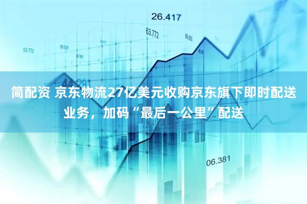 简配资 京东物流27亿美元收购京东旗下即时配送业务，加码“最后一公里”配送
