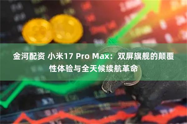 金河配资 小米17 Pro Max：双屏旗舰的颠覆性体验与全天候续航革命