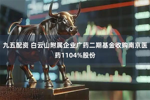 九五配资 白云山附属企业广药二期基金收购南京医药1104%股份