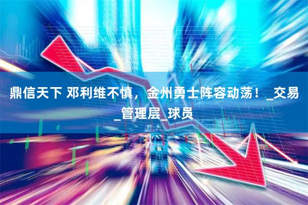 鼎信天下 邓利维不慎,金州勇士阵容动荡!_交易_管理层_球员
