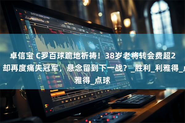 卓信宝 C罗百球跪地祈祷！38岁老将转会费超2亿，却再度痛失冠军，悬念留到下一战？_胜利_利雅得_点球