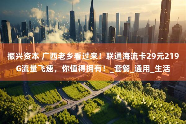 振兴资本 广西老乡看过来！联通海流卡29元219G流量飞速，你值得拥有！_套餐_通用_生活