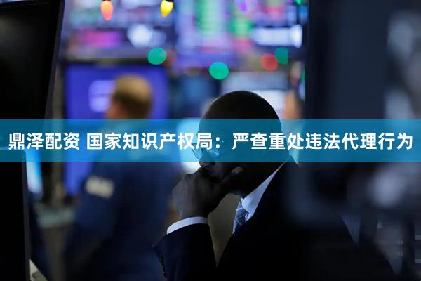 鼎泽配资 国家知识产权局：严查重处违法代理行为