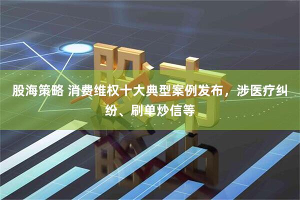 股海策略 消费维权十大典型案例发布，涉医疗纠纷、刷单炒信等