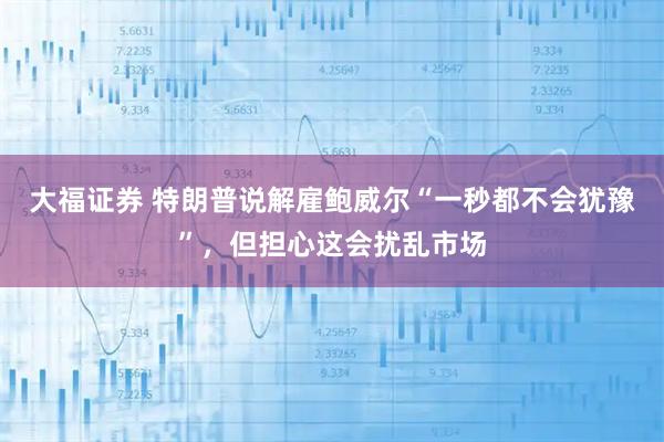 大福证券 特朗普说解雇鲍威尔“一秒都不会犹豫”，但担心这会扰乱市场