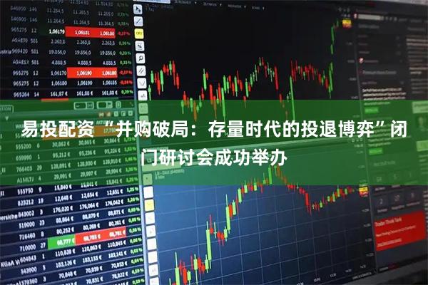 易投配资 “并购破局：存量时代的投退博弈”闭门研讨会成功举办