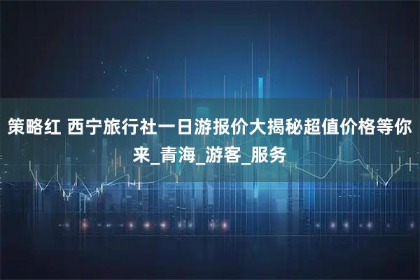 策略红 西宁旅行社一日游报价大揭秘超值价格等你来_青海_游客_服务
