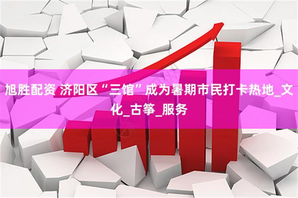 旭胜配资 济阳区“三馆”成为暑期市民打卡热地_文化_古筝_服务
