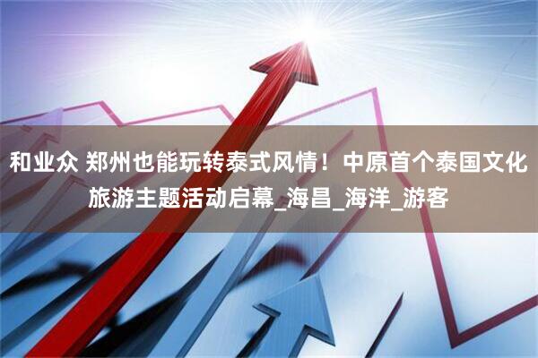 和业众 郑州也能玩转泰式风情！中原首个泰国文化旅游主题活动启幕_海昌_海洋_游客