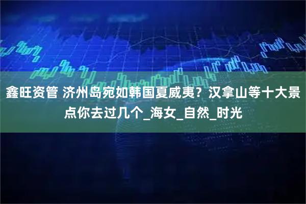 鑫旺资管 济州岛宛如韩国夏威夷？汉拿山等十大景点你去过几个_海女_自然_时光