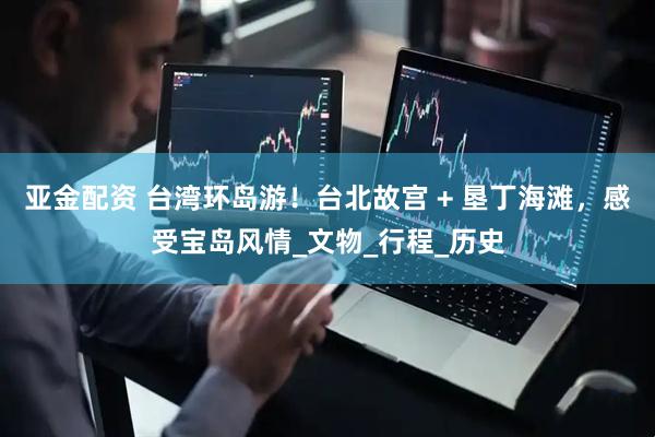 亚金配资 台湾环岛游！台北故宫 + 垦丁海滩，感受宝岛风情_文物_行程_历史