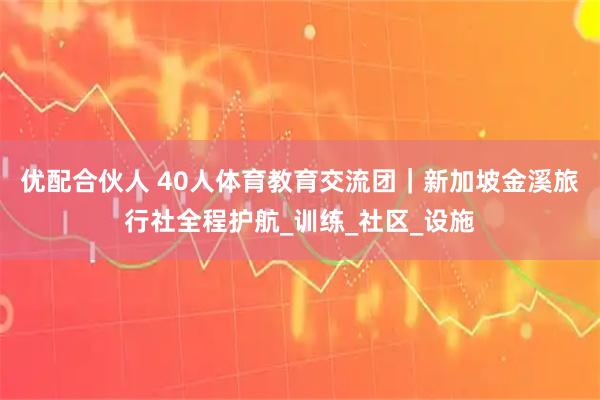 优配合伙人 40人体育教育交流团｜新加坡金溪旅行社全程护航_训练_社区_设施