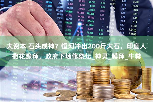 大资本 石头成神？恒河冲出200斤大石，印度人撒花跪拜，政府下场修祭坛_神灵_膜拜_牛粪