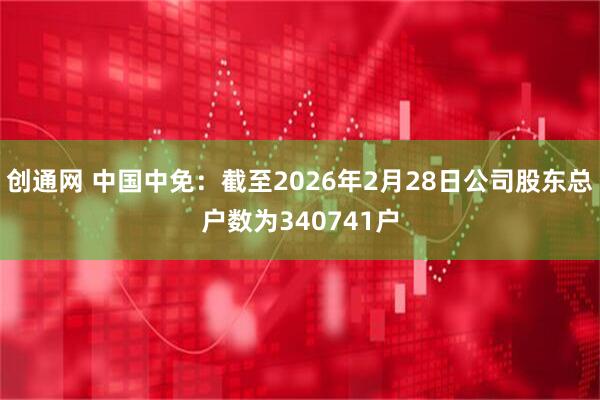 创通网 中国中免：截至2026年2月28日公司股东总户数为340741户