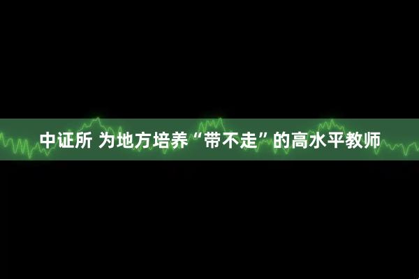 中证所 为地方培养“带不走”的高水平教师