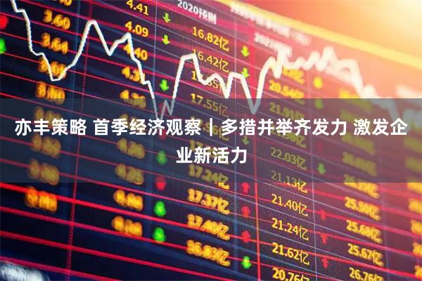 亦丰策略 首季经济观察｜多措并举齐发力 激发企业新活力