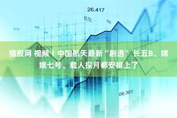 猎股网 视频丨中国航天最新“剧透” 长五B、嫦娥七号、载人探月都安排上了
