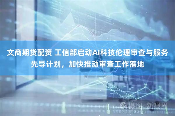 文商期货配资 工信部启动AI科技伦理审查与服务先导计划，加快推动审查工作落地