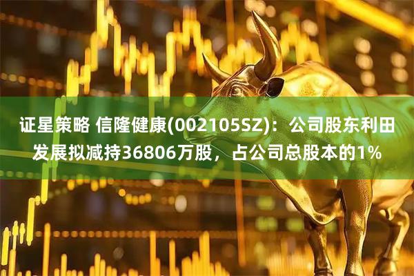 证星策略 信隆健康(002105SZ)：公司股东利田发展拟减持36806万股，占公司总股本的1%