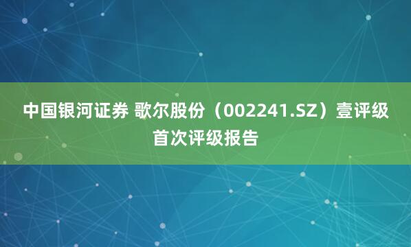 中国银河证券 歌尔股份（002241.SZ）壹评级首次评级报告