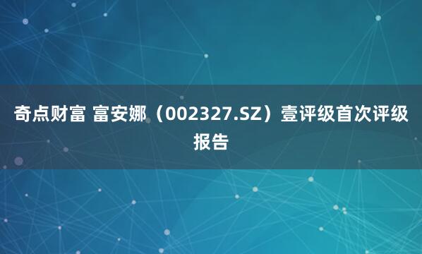 奇点财富 富安娜（002327.SZ）壹评级首次评级报告