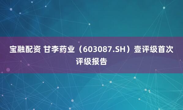 宝融配资 甘李药业（603087.SH）壹评级首次评级报告