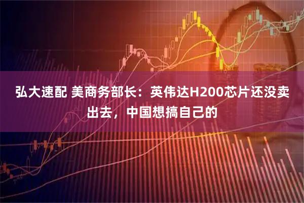 弘大速配 美商务部长：英伟达H200芯片还没卖出去，中国想搞自己的
