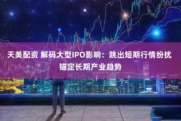 天美配资 解码大型IPO影响：跳出短期行情纷扰 锚定长期产业趋势