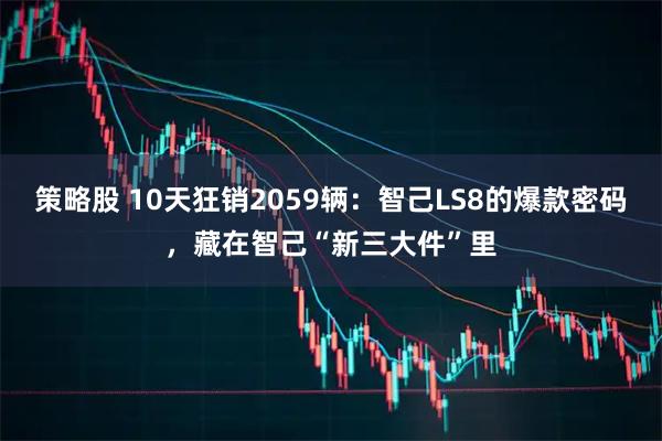 策略股 10天狂销2059辆：智己LS8的爆款密码，藏在智己“新三大件”里