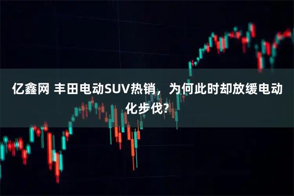 亿鑫网 丰田电动SUV热销,为何此时却放缓电动化步伐?