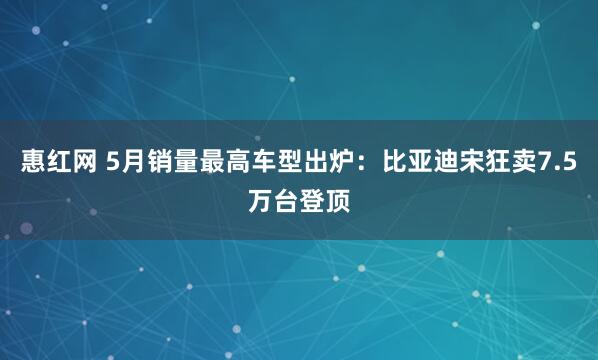 惠红网 5月销量最高车型出炉：比亚迪宋狂卖7.5万台登顶