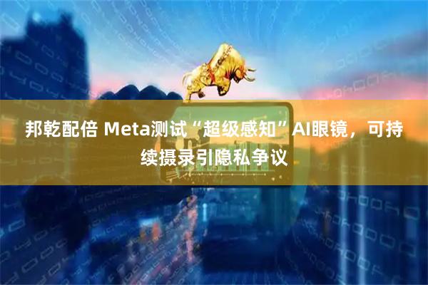 邦乾配倍 Meta测试“超级感知”AI眼镜，可持续摄录引隐私争议