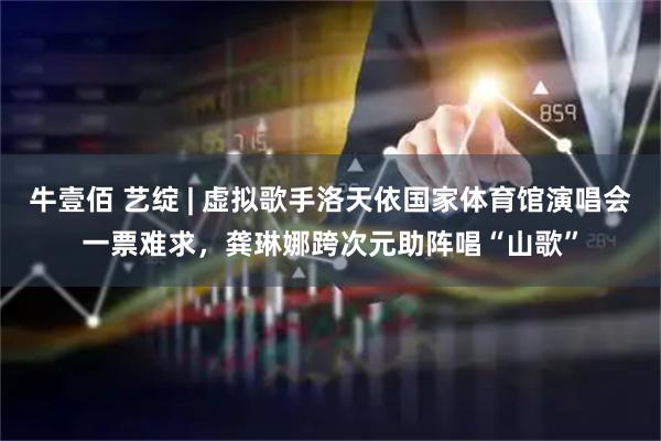 牛壹佰 艺绽 | 虚拟歌手洛天依国家体育馆演唱会一票难求，龚琳娜跨次元助阵唱“山歌”