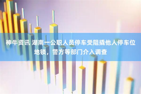 神牛资讯 湖南一公职人员停车受阻撬他人停车位地锁，警方等部门介入调查